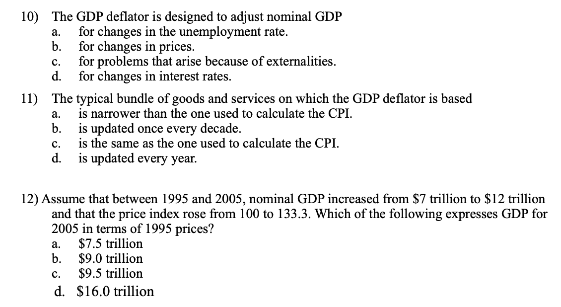 10) The GDP deflator is designed to adjust nominal GDP
for changes in the unemployment rate.
b.
а.
for changes in prices.
for problems that arise because of externalities.
d.
с.
for changes in interest rates.
11) The typical bundle of goods and services on which the GDP deflator is based
is narrower than the one used to calculate the CPI.
b.
а.
is updated once every decade.
is the same as the one used to calculate the CPI.
d.
с.
is updated every year.
12) Assume that between 1995 and 2005, nominal GDP increased from $7 trillion to $12 trillion
and that the price index rose from 100 to 133.3. Which of the following expresses GDP for
2005 in terms of 1995 prices?
$7.5 trillion
$9.0 trillion
$9.5 trillion
а.
b.
с.
d. $16.0 trillion
