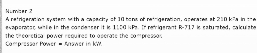 Number 2
A refrigeration system with a capacity of 10 tons of refrigeration, operates at 210 kPa in the
evaporator, while in the condenser it is 1100 kPa. If refrigerant R-717 is saturated, calculate
the theoretical power required to operate the compressor.
Compressor Power = Answer in kW.
