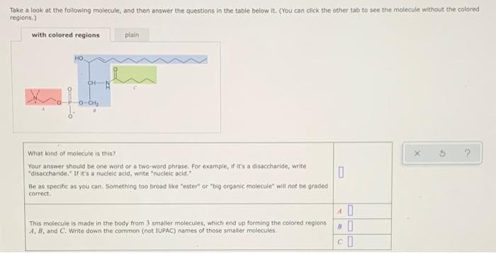 Take a look at the following molecule, and then answer the questions in the table below it. (You can dlick the other tab to see the molecule without the colored
regions.)
with colored regions
plain
но.
CH-N
0-CH
What kind of molecule is this?
Your answer should be one word or a two-word phrase. For example, if it's a disaccharide, write
"disaccharide." Ir ie's a nucleic acid, write "nucleic acid."
Be as specific as you can. Something too broad like "ester" or "big organic molecule" will not be graded
correct.
This molecuie is made in the body from 3 smaller molecules, which end up forming the colored regions
A, B, and C. Write down the common (not IUPAC) names of those smaller molecules.
