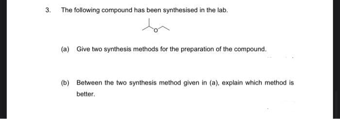 3. The following compound has been synthesised in the lab.
(a) Give two synthesis methods for the preparation of the compound.
(b) Between the two synthesis method given in (a), explain which method is
better.
