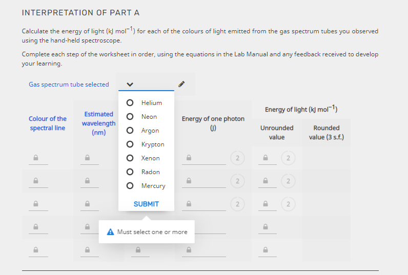 INTERPRETATION OF PART A
Calculate the energy of light (k) mol1) for each of the colours of light emitted from the gas spectrum tubes you observed
using the hand-held spectroscope.
Complete each step of the worksheet in order, using the equations in the Lab Manual and any feedback received to develop
your learning.
Gas spectrum tube selected
O Helium
Energy of light (k) mol~1)
Estimated
Colour of the
Neon
wavelength
(nm)
Energy of one photon
0)
spectral line
O Argon
Unrounded
Rounded
value
value (3 s.f.)
Krypton
O Xenon
2.
O Radon
2.
Mercury
SUBMIT
2
A Must select one or more
2.
2.
2)
