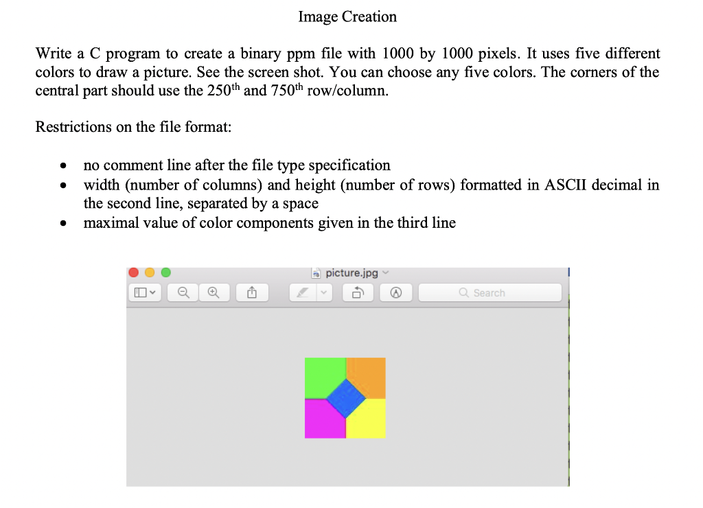 Image Creation
Write a C program to create a binary ppm file with 1000 by 1000 pixels. It uses five different
colors to draw a picture. See the screen shot. You can choose any five colors. The corners of the
central part should use the 250th and 750th row/column.
Restrictions on the file format:
no comment line after the file type specification
width (number of columns) and height (number of rows) formatted in ASCII decimal in
the second line, separated by a space
maximal value of color components given in the third line
A picture.jpg v
Q Search
