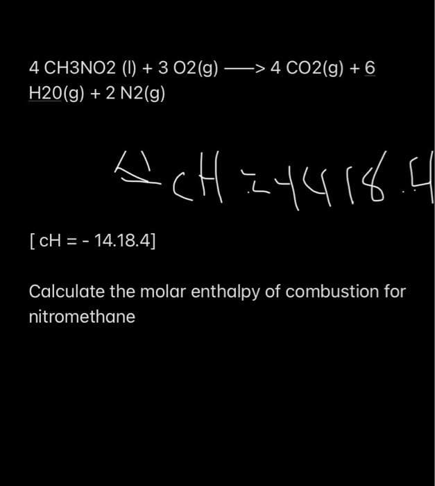 4 CH3NO2 (I) + 3 02(g) -> 4 CO2(g) + 6
H20(g) + 2 N2(g)
[ CH = - 14.18.4]
Calculate the molar enthalpy of combustion for
nitromethane
