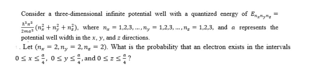 Consider a three-dimensional infinite potential well with a quantized energy of Ennyn,
(n² + n + n²), where n = 1,2,3, ...,n, = 1,2,3, ..., ng = 1,2,3, and a represents the
2ma2
potential well width in the x, y, and z directions.
. Let (n, = 2,n, = 2,ng = 2). What is the probability that an electron exists in the intervals
0sxs, 0sys, and 0 szs?
