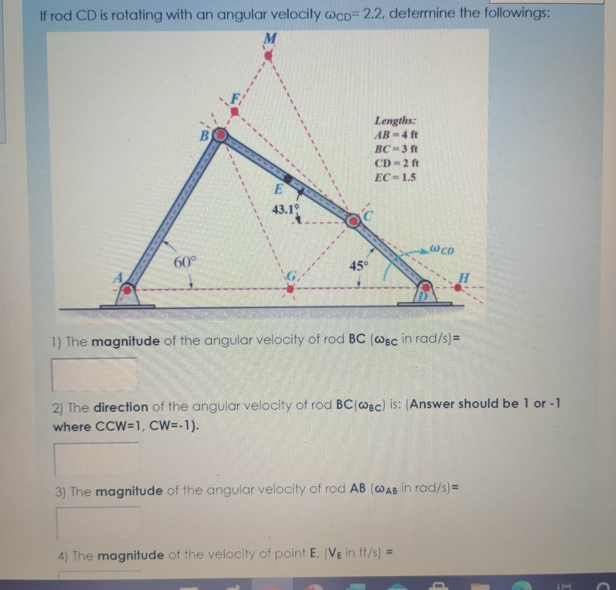 If rod CD is rotating with an angular velocity WcD= 2.2, determine the followings:
Lengths:
AB-4 ft
BC=3 ft
CD 2 ft
EC = 1.5
43.1
WCD
60°
45°
1) The magnitude of the angular velocity of rod BC (@Bc in rad/s)%3D
2) The direction of the angular velocity of rod BC(@Bc) is: (Answer should be 1 or -1
where CCW=1, CW=-1).
3) The magnitude of the angular velocity of rod AB (@AB in rad/s)=
4) The magnitude of the velocity of point E, (VE in ft/s) =
%3D
