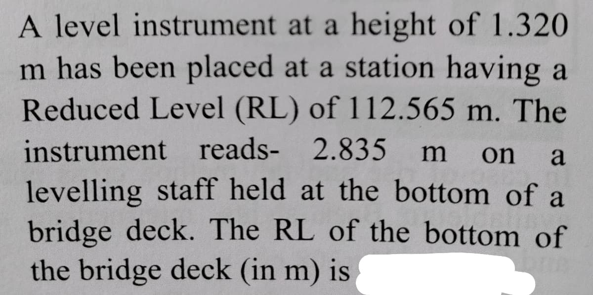 A level instrument at a height of 1.320
m has been placed at a station having a
Reduced Level (RL) of 112.565 m. The
instrument reads- 2.835
m
on
a
levelling staff held at the bottom of a
bridge deck. The RL of the bottom of
the bridge deck (in m) is
