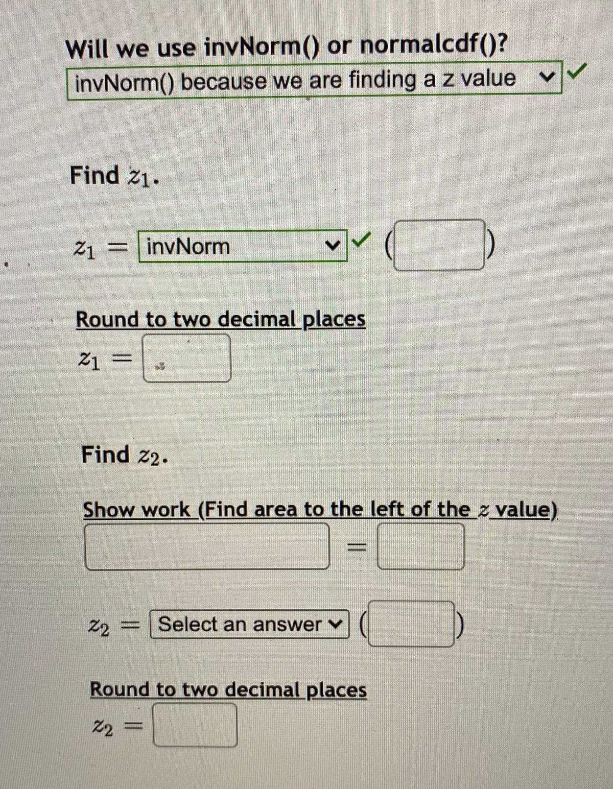 Will we use invNorm() or normalcdf()?
invNorm() because we are finding a z value
Find 21.
Z1 =
invNorm
Round to two decimal places
Find 2.
Show work (Find area to the left of the z value)
Z2
Select an answer v
Round to two decimal places
2
