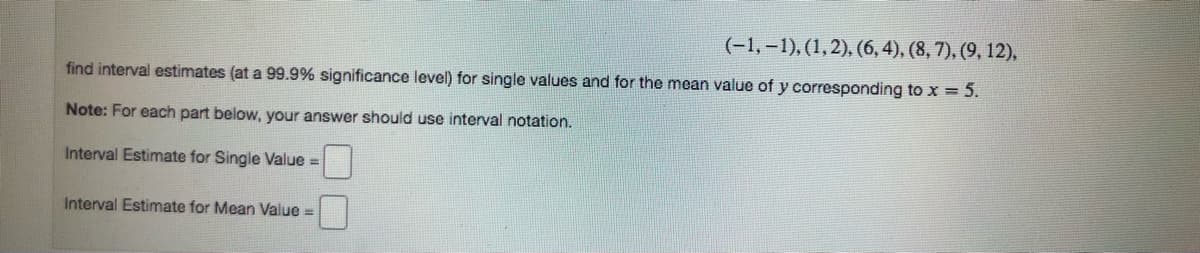 (-1, -1), (1,2), (6, 4), (8, 7), (9, 12).
find interval estimates (at a 99.9% significance level) for single values and for the mean value of y corresponding to x = 5.
Note: For each part below, your answer should use interval notation.
Interval Estimate for Single Value =
Interval Estimate for Mean Value =
