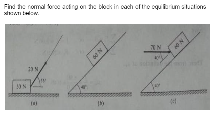 Find the normal force acting on the block in each of the equilibrium situations
shown below.
70 N
60 N
40
unothinito m d
20 N
55
50 N
40
40
(a)
(b)
(c)
N 09
