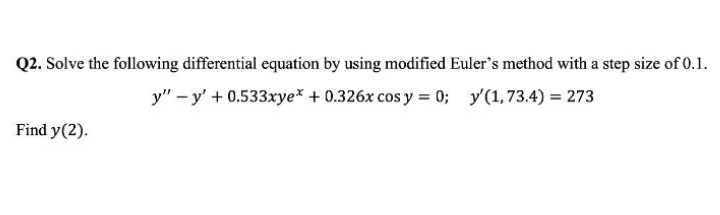 Q2. Solve the following differential equation by using modified Euler's method with a step size of 0.1.
y" - y' + 0.533xye* + 0.326x cos y = 0; y'(1, 73.4) = 273
Find y(2).
