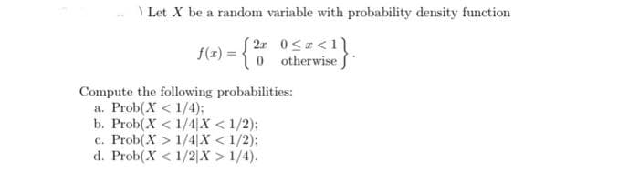 \ Let X be a random variable with probability density function
f(1) = {0 otherwise *
Compute the following probabilities:
a. Prob(X < 1/4);
b. Prob(X < 1/4|X < 1/2):
c. Prob(X > 1/4|X < 1/2);
d. Prob(X < 1/2|X > 1/4).
