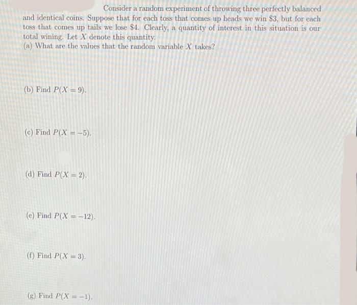 Consider a random experiment of throwing three perfectly balanced
and identical coins. Suppose that for each toss that comes up heads we win $3, but for each
toss that comes up tails we lose $4. Clearly, a quantity of interest in this situation is our
total wining. Let X denote this quantity.
(a) What are the values that the random variable X takes?
(b) Find P(X = 9).
(c) Find P(X = -5).
(d) Find P(X = 2).
(e) Find P(X = -12).
(f) Find P(X = 3).
(g) Find P(X =-1).
