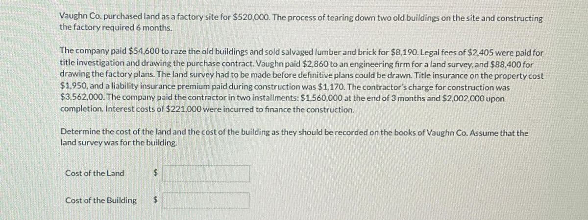 Vaughn Co. purchased land as a factory site for $520,000. The process of tearing down two old buildings on the site and constructing
the factory required 6 months.
The company paid $54.600 to raze the old buildings and sold salvaged lumber and brick for $8,190. Legal fees of $2.405 were paid for
title investigation and drawing the purchase contract. Vaughn paid $2,860 to an engineering firm for a land survey, and $88,400 for
drawing the factory plans. The land survey had to be made before definitive plans could be drawn. Title insurance on the property cost
$1,950, and a liability insurance premium paid during construction was $1,170. The contractor's charge for construction was
$3,562,000. The company paid the contractor in two installments: $1,560,000 at the end of 3 months and $2,002,000 upon
completion. Interest costs of $221.000 were incurred to finance the construction.
Determine the cost of the land and the cost of the building as they should be recorded on the books of Vaughn Co. Assume that the
land survey was for the building.
Cost of the Land
Cost of the Building