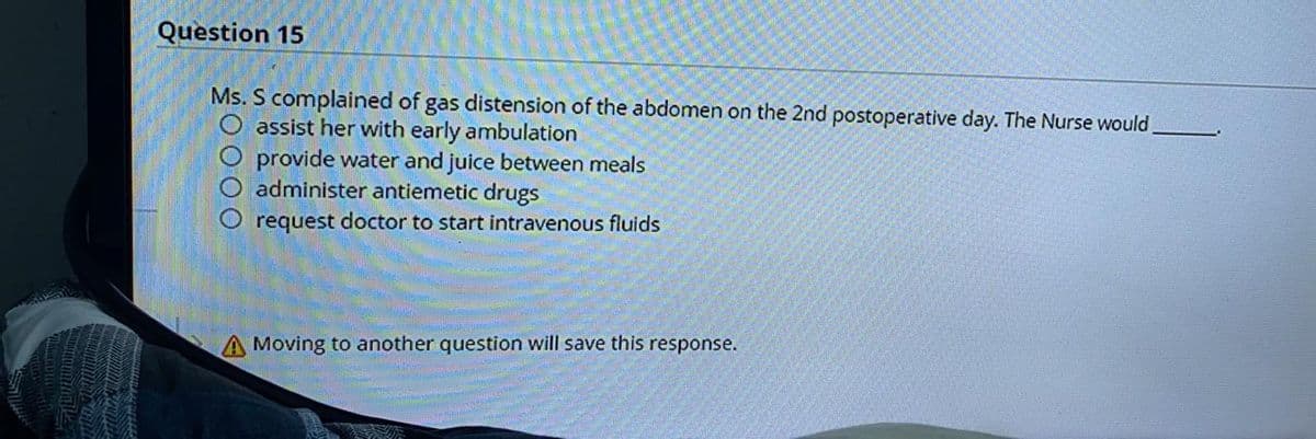 Question 15
Ms. S complained of gas distension of the abdomen on the 2nd postoperative day. The Nurse would
O assist her with early ambulation
O provide water and juice between meals
O administer antiemetic drugs
O request doctor to start intravenous fluids
A Moving to another question will save this response.