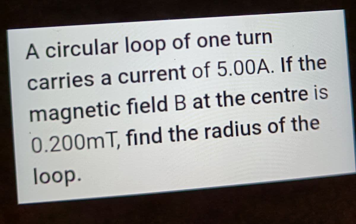 A circular loop of one turn
carries a current of 5.00A. If the
magnetic field B at the centre is
0.200mT, find the radius of the
loop.