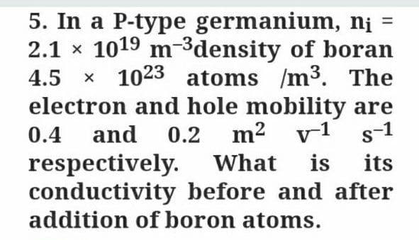 5. In a P-type germanium, nị =
2.1 x 1019 m-3density of boran
1023 atoms /m³. The
electron and hole mobility are
0.2 m2
4.5
0.4 and
v1 s-1
respectively.
conductivity before and after
addition of boron atoms.
What is
its
