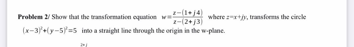 z-(1+ j4
z-(2+j3)
Problem 2/ Show that the transformation equation w=:
where z=x+jy, transforms the circle
(x-3)+(y-5)=5 into a straight line through the origin in the w-plane.
2+ j
