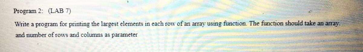 Program 2: (LAB 7)
Write a program for printing the largest elements in each row of an array using function. The function should take an array.
and number of rows and columns as parameter
