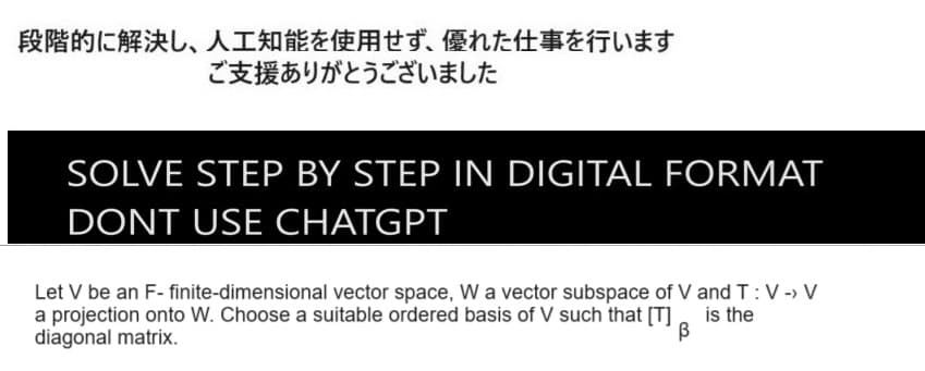 段階的に解決し、 人工知能を使用せず、 優れた仕事を行います
ご支援ありがとうございました
SOLVE STEP BY STEP IN DIGITAL FORMAT
DONT USE CHATGPT
Let V be an F- finite-dimensional vector space, W a vector subspace of V and T: V -> V
a projection onto W. Choose a suitable ordered basis of V such that [T]
diagonal matrix.
is the
β