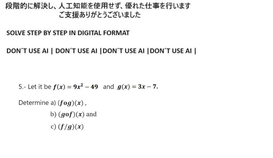 段階的に解決し、 人工知能を使用せず、 優れた仕事を行います
ご支援ありがとうございました
SOLVE STEP BY STEP IN DIGITAL FORMAT
DON'T USE AI | DON'T USE AI | DON'T USE AI | DON'T USE AI |
5. Let it be f(x) = 9x2 - 49 and g(x) = 3x - 7.
Determine a) (fog)(x),
b) (gof)(x) and
c) (f/g)(x)