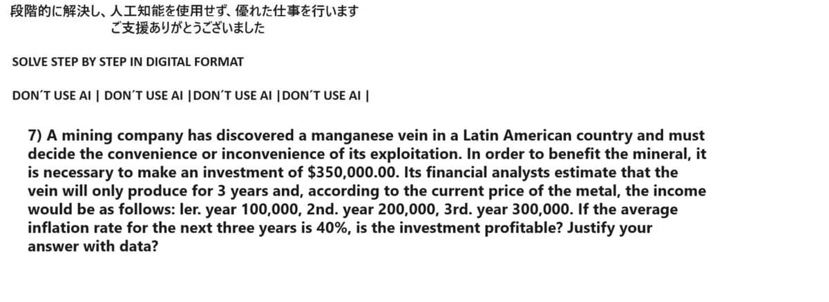 段階的に解決し、 人工知能を使用せず、 優れた仕事を行います
ご支援ありがとうございました
SOLVE STEP BY STEP IN DIGITAL FORMAT
DON'T USE AI | DON'T USE AI | DON'T USE AI | DON'T USE AI |
7) A mining company has discovered a manganese vein in a Latin American country and must
decide the convenience or inconvenience of its exploitation. In order to benefit the mineral, it
is necessary to make an investment of $350,000.00. Its financial analysts estimate that the
vein will only produce for 3 years and, according to the current price of the metal, the income
would be as follows: ler. year 100,000, 2nd. year 200,000, 3rd. year 300,000. If the average
inflation rate for the next three years is 40%, is the investment profitable? Justify your
answer with data?