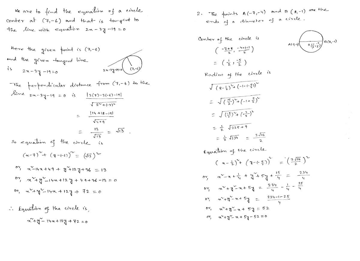 we are to find the equation of a circle
Center at (7,-6) and that is tangent to
the line with equation
23.
-³7-
-19 = 0
Here the given point is (7,-6)
and the given tangent line
is
22-37 -19=0
perpendicular distance from (7₁-6) to the
12(7)-3(-6)-191
22-37-19 = 0 is
√2+(-3)
114 +18-19)
The
line
So equation of the circle
or,
or
or
1
=
x² + y²₁²-14m² +12.
127
(x-7)+ (4-6-6)) = (√13) ~
√4+9
13
√13
2x-37-19-01
is
:: Equation of the circle is,
x² + y² = 14x+12y +72=0
+72=0
x²²-14x +49 + y ₁²+12 7+36 = 13
in
1²+ y² _14m +12 y +49 +36-13 = 0
=
√13
(7,-6)
2.
The points A (-7,-4) and 13 (8,-1)
circle.
ends of
diameter of
Center
Radius
or,
=
or,
of
( -748, -4++-1))
2
2
07,
a
or,
or
the
-5
( 1121 )/2/2 )
of
√ (8-1) + (-1-(-3)*
circle is
= √ ( 152 ) ² + (-1 + 2/2 ) ²
=
√(-2) ¹
3√√26
2
Equation of the circle
the
a
circle is.
= 1/² √√225 +9
= = √234 =
-x+
25
tấty tổng
= ₁ + y² +57.
+
4
(x-1) ²+ (1-(²-3))² = (3-√2+²) ²
√√26 2
sty 45g -
=
sĩ tỷ ng
n+
=
a
x² + y² = x + 57:
x² + y² = x + 5y-52=0
A(-7,-4)
= 52
=
234-1-25
។
1
234-4-4
234
4
25
are the
06/12
B3 (8,-1)