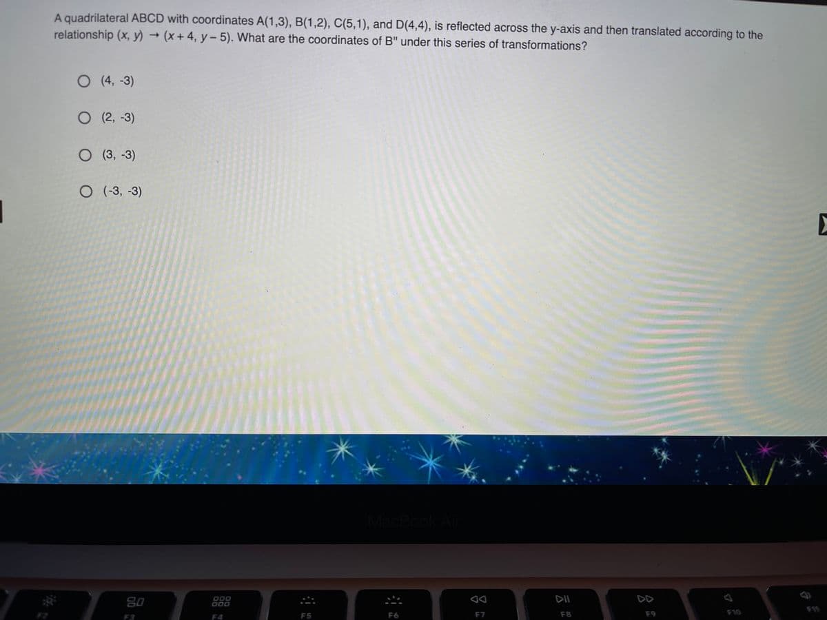 A quadrilateral ABCD with coordinates A(1,3), B(1,2), C(5,1), and D(4,4), is reflected across the y-axis and then translated according to the
relationship (x, y) →(+4, y - 5). What are the coordinates of B" under this series of transformations?
O (4, -3)
O (2, -3)
O (3, -3)
O (-3, -3)
MacBook A
80
000
000
DII
DD
F10
F11
F3
F4
F5
F6
F7
F8
F9
