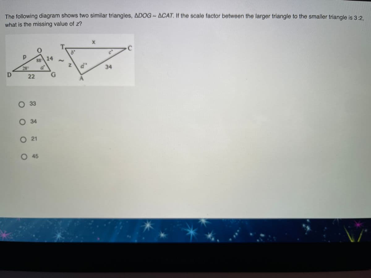 The following diagram shows two similar triangles, ADOG- ACAT. If the scale factor between the larger triangle to the smaller triangle is 3:2,
what is the missing value of z?
88 14
28
d'
34
22
G.
O33
О 34
O 21
45
