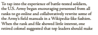 To tap into the experience of battle-tested soldiers,
the U.S. Army began encouraging personnel from all
ranks to go online and collaboratively rewrite some of
the Army's field manuals in a Wikipedia-like fashion.
When the rank and file showed little interest, one
retired colonel suggested that top leaders should make
