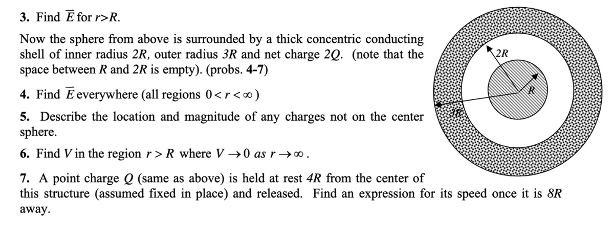 3. Find E for r>R.
Now the sphere from above is surrounded by a thick concentric conducting
shell of inner radius 2R, outer radius 3R and net charge 2Q. (note that the
space between R and 2R is empty). (probs. 4-7)
2R
4. Find E everywhere (all regions 0<r<∞)
5. Describe the location and magnitude of any charges not on the center
sphere.
6. Find V in the region r > R_ where V →0 as r →∞.
7. A point charge Q (same as above) is held at rest 4R from the center of
this structure (assumed fixed in place) and released. Find an expression for its speed once it is 8R
away.
