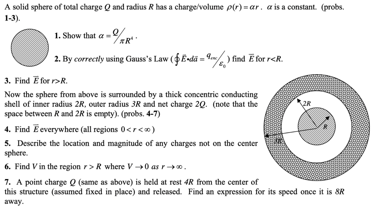 A solid sphere of total charge Q and radius R has a charge/volume p(r) = ar. a is a constant. (probs.
1-3).
1. Show that a =
2. By correctly using Gauss's Law (OĒ•dã = Tenc/ ) find E for r<R.
%3D
3. Find E for r>R.
Now the sphere from above is surrounded by a thick concentric conducting
shell of inner radius 2R, outer radius 3R and net charge 2Q. (note that the
space between R and 2R is empty). (probs. 4-7)
2R
4. Find Eeverywhere (all regions 0<r<∞)
5. Describe the location and magnitude of any charges not on the center
sphere.
6. Find V in the region r >R where V →0 as r →0.
7. A point charge Q (same as above) is held at rest 4R from the center of
this structure (assumed fixed in place) and released. Find an expression for its speed once it is 8R
away.
