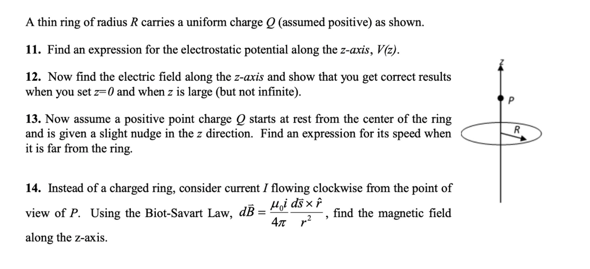 A thin ring of radius R carries a uniform charge Q (assumed positive) as shown.
11. Find an expression for the electrostatic potential along the z-axis, V(z).
12. Now find the electric field along the z-axis and show that you get correct results
when you set z=0 and when z is large (but not infinite).
13. Now assume a positive point charge Q starts at rest from the center of the ring
and is given a slight nudge in the z direction. Find an expression for its speed when
it is far from the ring.
14. Instead of a charged ring, consider current I flowing clockwise from the point of
Hoi ds x ô
view of P. Using the Biot-Savart Law, dB =
find the magnetic field
along the z-axis.
