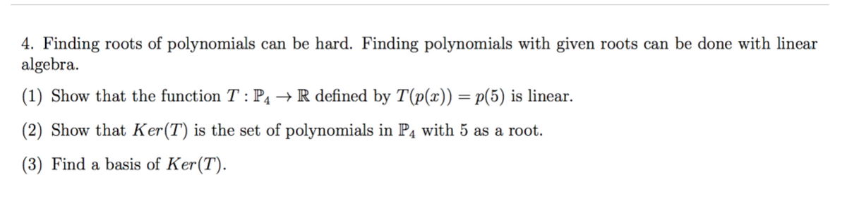 4. Finding roots of polynomials can be hard. Finding polynomials with given roots can be done with linear
algebra.
(1) Show that the function T : P4 → R defined by T(p(x)) = p(5) is linear.
(2) Show that Ker(T) is the set of polynomials in P4 with 5 as a root.
(3) Find a basis of Ker(T).
