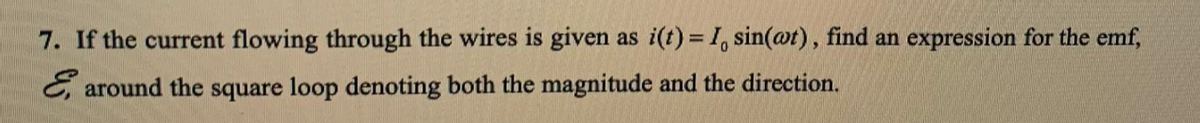 7. If the current flowing through the wires is given as i(t) = 1, sin(@t), find an expression for the emf,
C, around the square loop denoting both the magnitude and the direction.
