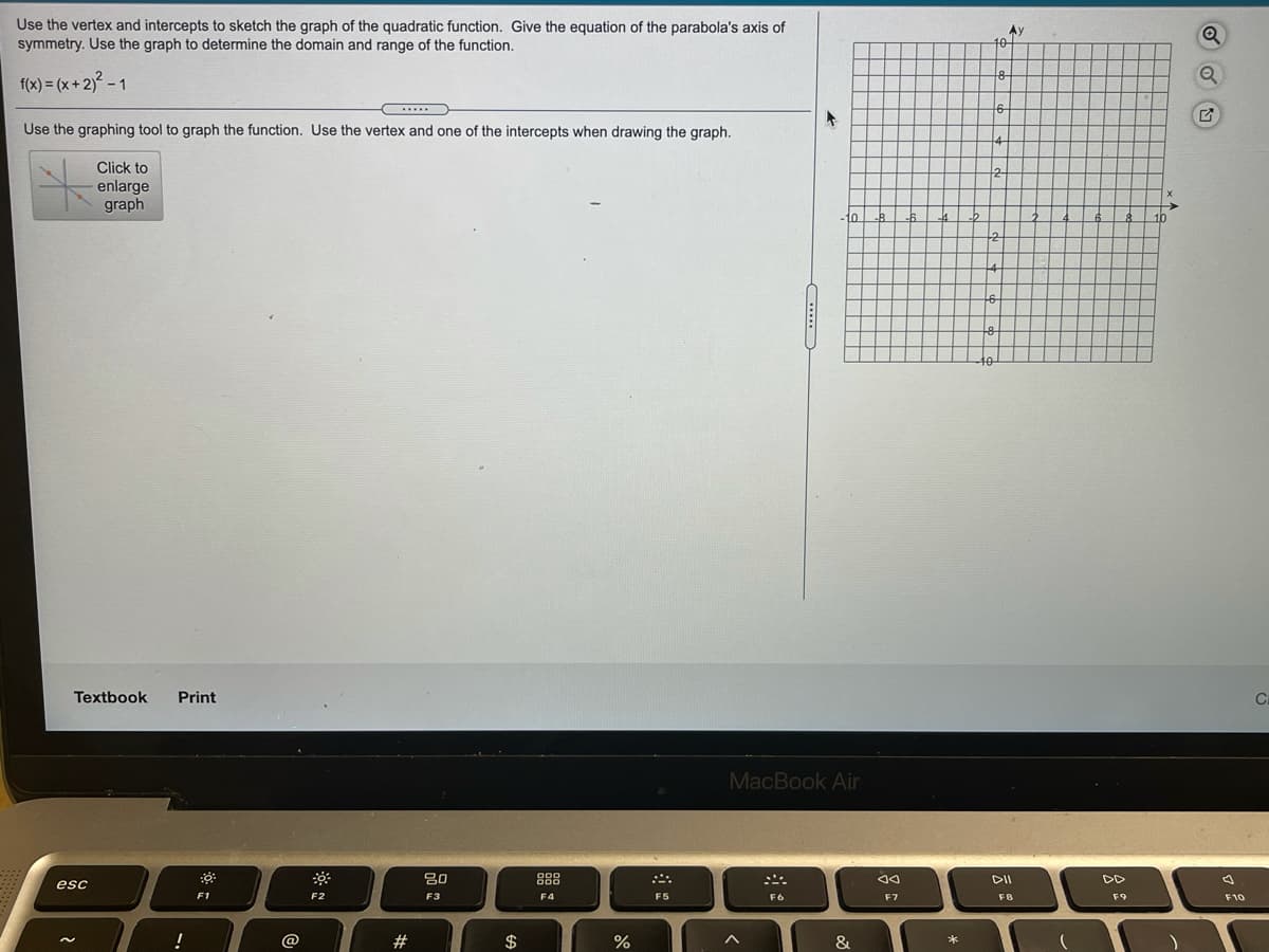 Use the vertex and intercepts to sketch the graph of the quadratic function. Give the equation of the parabola's axis of
symmetry. Use the graph to determine the domain and range of the function.
Ay
f(x) = (x+2) - 1
Use the graphing tool to graph the function. Use the vertex and one of the intercepts when drawing the graph.
Click to
2
enlarge
graph
10
16
Textbook
Print
MacBook Air
88
DI
DD
esc
F1
F2
F3
F4
F5
F6
F7
F8
F9
F10
!
@
$
&
....
