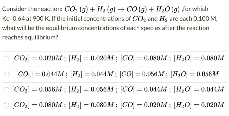 Consider the reaction: CO2 (g) + H2 (g) → CO (g) + H2O (g) ,for which
Kc=0.64 at 900 K. If the initial concentrations of CO2 and H, are each 0.100 M,
what will be the equilibrium concentrations of each species after the reaction
reaches equilibrium?
O [CO2] = 0.020M ; [H2] = 0.020M ; [CO] = 0.080M ; [H2O] = 0.080M
%3|
O [CO2] = 0.044M ; [H2] = 0.044M ; [CO] = 0.056M ; [H2O] = 0.056M
O [CO2] = 0.056M; [H2] = 0.056M ; [CO] = 0.044M ; [H2O] = 0.044M
%3D
O [CO2] = 0.080M ; [H2] = 0.080M ; [CO] = 0.020M ; [H2O] = 0.020M
