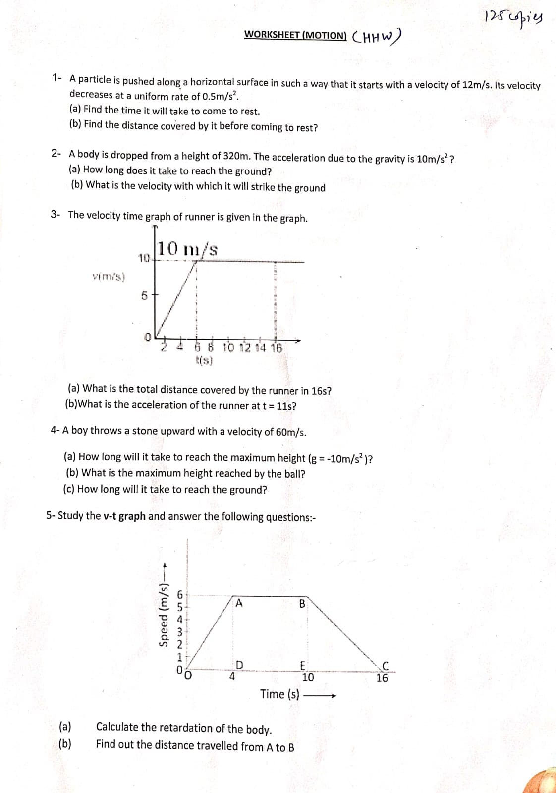 1- A particle is pushed along a horizontal surface in such a way that it starts with a velocity of 12m/s. Its velocity
decreases at a uniform rate of 0.5m/s².
(a) Find the time it will take to come to rest.
(b) Find the distance covered by it before coming to rest?
2- A body is dropped from a height of 320m. The acceleration due to the gravity is 10m/s²?
(a) How long does it take to reach the ground?
(b) What is the velocity with which it will strike the ground
3- The velocity time graph of runner is given in the graph.
10 m/s
v(m/s)
(a)
(b)
10-
5
WORKSHEET (MOTION) CHHW)
(a) What is the total distance covered by the runner in 16s?
(b)What is the acceleration of the runner at t = 11s?
4- A boy throws a stone upward with a velocity of 60m/s.
(a) How long will it take to reach the maximum height (g = -10m/s²)?
(b) What is the maximum height reached by the ball?
(c) How long will it take to reach the ground?
5- Study the v-t graph and answer the following questions:-
Speed (m/s)
654321
6 8 10 12 14 16
A
D
B
Time (s)
Calculate the retardation of the body.
Find out the distance travelled from A to B
E
10
C
125 copies
16