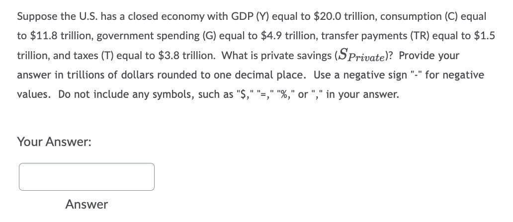 Suppose the U.S. has a closed economy with GDP (Y) equal to $20.0 trillion, consumption (C) equal
to $11.8 trillion, government spending (G) equal to $4.9 trillion, transfer payments (TR) equal to $1.5
trillion, and taxes (T) equal to $38 trillion. What is private savings (SPrivate)? Provide your
answer in trillions of dollars rounded to one decimal place. Use a negative sign "-" for negative
values. Do not include any symbols, such as "$," "=," "%," or "," in your answer.
Your Answer:
Answer
