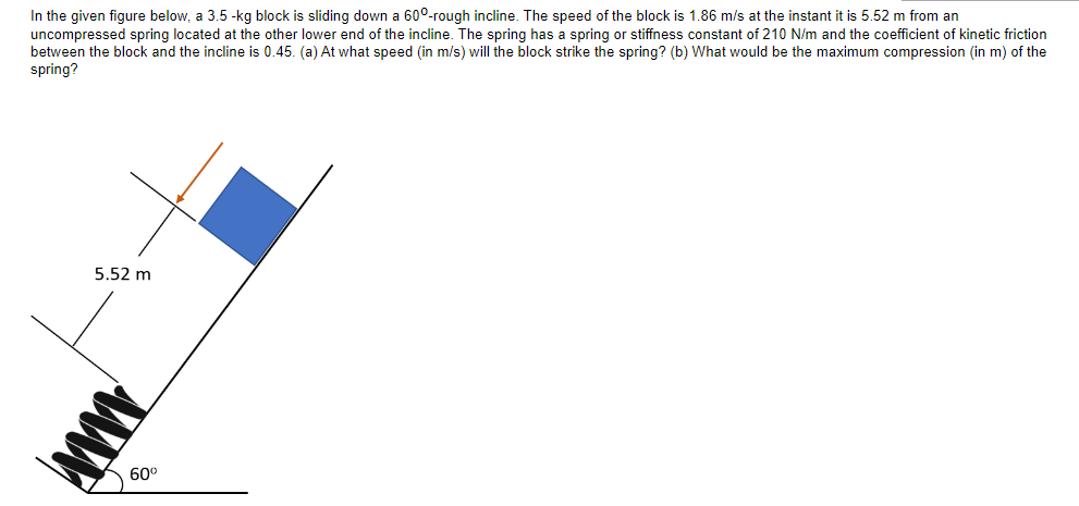 In the given figure below, a 3.5-kg block is sliding down a 600-rough incline. The speed of the block is 1.86 m/s at the instant it is 5.52 m from an
uncompressed spring located at the other lower end of the incline. The spring has a spring or stiffness constant of 210 N/m and the coefficient of kinetic friction
between the block and the incline is 0.45. (a) At what speed (in m/s) will block strike the spring? (b) What would be the maximum compression (in m) of the
spring?
5.52 m
www
60⁰