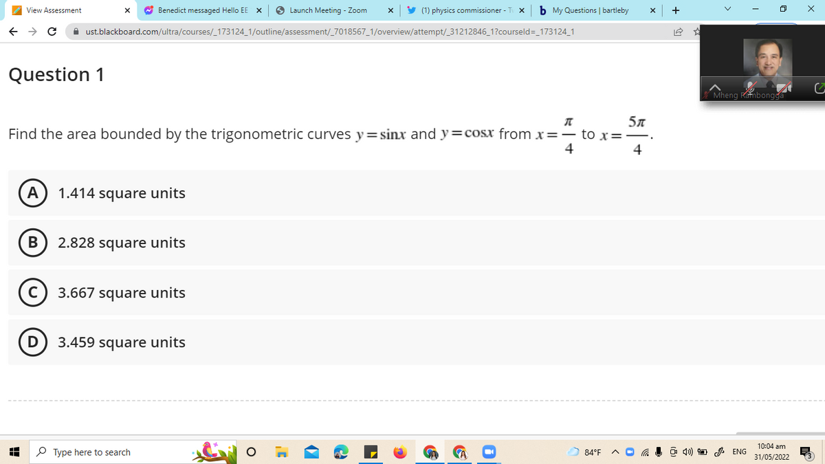 View Assessment
X ✔ Benedict messaged Hello EE X
Launch Meeting - Zoom X ✔ (1) physics commissioner - Tv X b My Questions | bartleby
→ C
ust.blackboard.com/ultra/courses/_173124_1/outline/assessment/_7018567_1/overview/attempt/_31212846_1?courseld=_173124_1
Question 1
π
Find the area bounded by the trigonometric curves y=sinx and y=cosx from x=- to x =
5л
4
4
A 1.414 square units
B
2.828 square units
3.667 square units
3.459 square units
Type here to search
H
84°F
+
Mheng Rambongga
4) ENG
10:04 am
31/05/2022
x