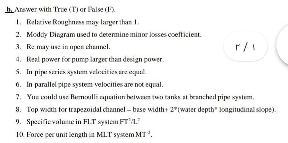 b. Answer with True (T) or False (F).
1. Relative Roughness may larger than 1.
2. Moddy Diagram used to determine minor losses coefficient.
3. Re may use in open channel.
4. Real power for pump larger than design power.
5. In pipe series system velocities are equal.
6. In parallel pipe system velocities are not equal.
7. You could use Bernoulli equation between two tanks at branched pipe system.
8. Top width for trapezoidal channel = base width+ 2*(water depth* longitudinal slope).
9. Specific volume in FLT system FT/L²
10. Force per unit length in MLT system MT2.
