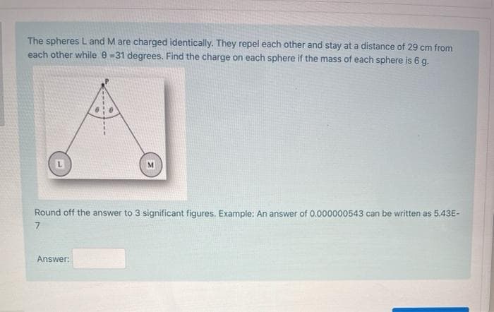 The spheres L and M are charged identically. They repel each other and stay at a distance of 29 cm from
each other while e =31 degrees. Find the charge on each sphere if the mass of each sphere is 6 g.
Round off the answer to 3 significant figures. Example: An answer of 0.000000543 can be written as 5.43E-
7
Answer:
