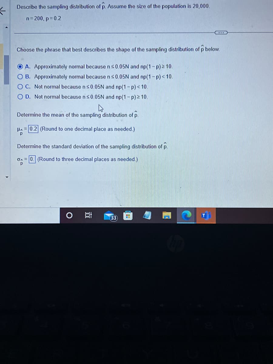 K
Describe the sampling distribution of p. Assume the size of the population is 20,000.
n=200, p=0.2
Choose the phrase that best describes the shape of the sampling distribution of p below.
OA. Approximately normal because n ≤0.05N and np(1-p) ≥ 10.
O B. Approximately normal because n ≤0.05N and np(1-p) < 10.
OC. Not normal because n ≤0.05N and np(1-p) < 10.
O D. Not normal because n ≤0.05N and np(1-p) ≥ 10.
4
Determine the mean of the sampling distribution of p.
HA=0.2 (Round to one decimal place as needed.)
Determine the standard deviation of the sampling distribution of p.
GA=0. (Round to three decimal
places as needed.)
Р
i
C
33