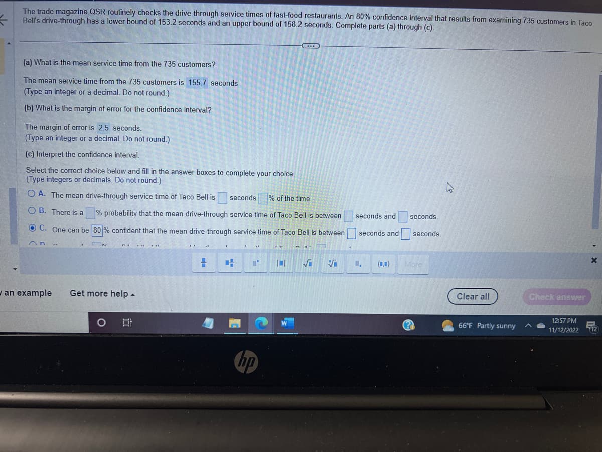=
The trade magazine QSR routinely checks the drive-through service times of fast-food restaurants. An 80% confidence interval that results from examining 735 customers in Taco
Bell's drive-through has a lower bound of 153.2 seconds and an upper bound of 158.2 seconds. Complete parts (a) through (c).
(a) What is the mean service time from the 735 customers?
The mean service time from the 735 customers is 155.7 seconds
(Type an integer or a decimal. Do not round.)
(b) What is the margin of error for the confidence interval?
The margin of error is 2.5 seconds.
(Type an integer or a decimal. Do not round.)
(c) Interpret the confidence interval.
Select the correct choice below and fill in the answer boxes to complete your choice.
(Type integers or decimals. Do not round.)
O A. The mean drive-through service time of Taco Bell is
seconds % of the time.
OB. There is a
% probability that the mean drive-through service time of Taco Bell is between
OC. One can be 80% confident that the mean drive-through service time of Taco Bell is between
On
an example
n
.
Ins
Get more help.
O
I
"'
hp
(...)
(T
H
101 √
5
seconds and
seconds and
(,0)
seconds.
seconds.
More
D
Clear all
66°F Partly sunny
Check answer
^
12:57 PM
11/12/2022
X
12