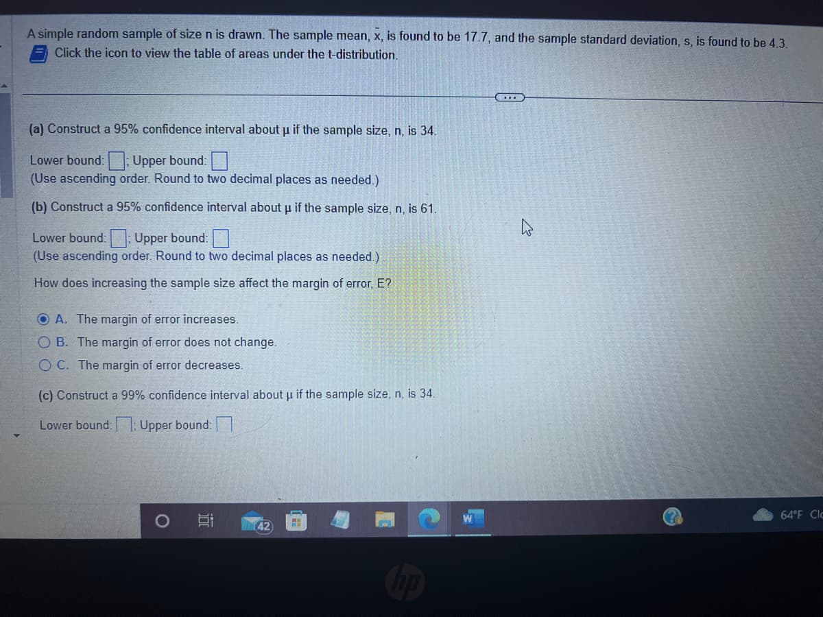 A simple random sample of size n is drawn. The sample mean, x, is found to be 17.7, and the sample standard deviation, s, is found to be 4.3.
Click the icon to view the table of areas under the t-distribution.
(a) Construct a 95% confidence interval about u if the sample size, n, is 34.
Lower bound:; Upper bound:
(Use ascending order. Round to two decimal places as needed.)
(b) Construct a 95% confidence interval about u if the sample size, n, is 61.
Lower bound:: Upper bound:
(Use ascending order. Round to two decimal places as needed.)
How does increasing the sample size affect the margin of error, E?
O A. The margin of error increases.
O B. The margin of error does not change.
OC. The margin of error decreases.
(c) Construct a 99% confidence interval about u if the sample size, n, is 34.
Lower bound:: Upper bound:
O
42)
W
(?)
64°F Clc