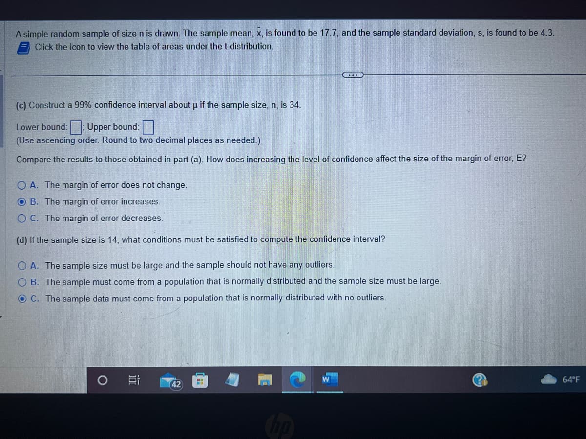 A simple random sample of size n is drawn. The sample mean, x, is found to be 17.7, and the sample standard deviation, s, is found to be 4.3.
Click the icon to view the table of areas under the t-distribution.
(c) Construct a 99% confidence interval about µ if the sample size, n, is 34.
Lower bound:: Upper bound:
(Use ascending order. Round to two decimal places as needed.)
Compare the results to those obtained in part (a). How does increasing the level of confidence affect the size of the margin of error, E?
O A. The margin of error does not change.
OB. The margin of error increases.
OC. The margin of error decreases.
(d) If the sample size is 14, what conditions must be satisfied to compute the confidence interval?
OA. The sample size must be large and the sample should not have any outliers.
OB. The sample must come from a population that is normally distributed and the sample size must be large.
O C. The sample data must come from a population that is normally distributed with no outliers.
O
…..
I
42
H
64°F
