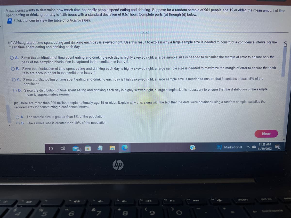 A nutritionist wants to determine how much time nationally people spend eating and drinking. Suppose for a random sample of 901 people age 15 or older, the mean amount of time
spent eating or drinking per day is 1.85 hours with a standard deviation of 0.57 hour. Complete parts (a) through (d) below.
Click the icon to view the table of critical t-values.
(a) A histogram of time spent eating and drinking each day is skewed right. Use this result to explain why a large sample size is needed to construct a confidence interval for the
mean time spent eating and drinking each day.
OA. Since the distribution of time spent eating and drinking each day is highly skewed right, a large sample size is needed to minimize the margin of error to ensure only the
peak of the sampling distribution is captured in the confidence interval.
OB. Since the distribution of time spent eating and drinking each day is highly skewed right, a large sample size is needed to maximize the margin of error to ensure that both
tails are accounted for in the confidence interval.
OC. Since the distribution of time spent eating and drinking each day is highly skewed right, a large sample size is needed to ensure that it contains at least 5% of the
population.
OD. Since the distribution of time spent eating and drinking each day is highly skewed right, a large sample size is necessary to ensure that the distribution of the sample
mean is approximately normal.
(b) There are more than 200 million people nationally age 15 or older. Explain why this, along with the fact that the data were obtained using a random sample, satisfies the
requirements for constructing a confidence interval.
OA. The sample size is greater than 5% of the population.
OB. The sample size is areater than 10% of the population.
40
40
hp
8
2
144
???
Market Brief
insert
Next
11:23 AM
11/19/2022
17