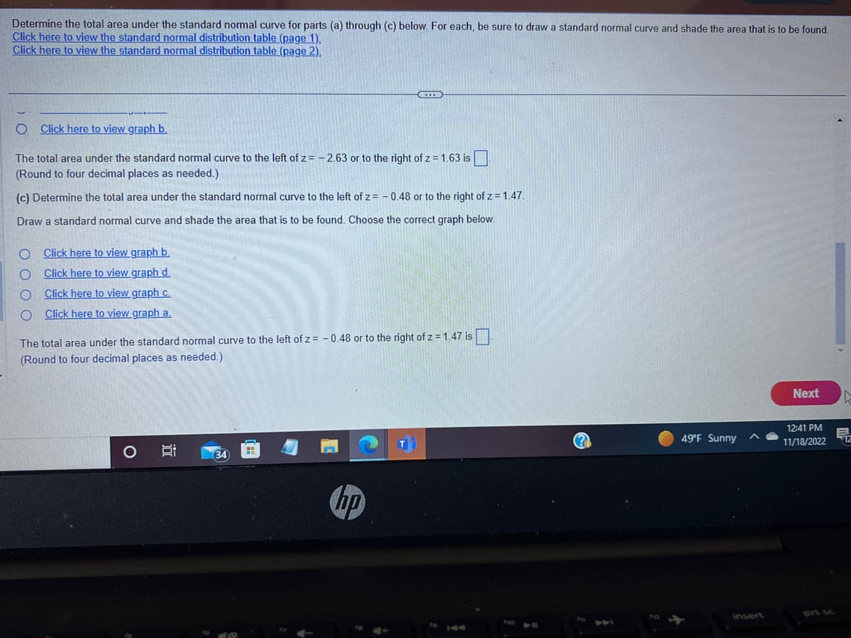 Determine the total area under the standard normal curve for parts (a) through (c) below. For each, be sure to draw a standard normal curve and shade the area that is to be found.
Click here to view the standard normal distribution table (page 1).
Click here to view the standard normal distribution table (page 2).
O Click here to view graph b.
The total area under the standard normal curve to the left of z= -2.63 or to the right of z = 1.63 is
(Round to four decimal places as needed.)
(c) Determine the total area under the standard normal curve to the left of z= -0.48 or to the right of z = 1.47.
Draw a standard normal curve and shade the area that is to be found. Choose the correct graph below.
O Click here to view graph b.
O
Click here to view graph d.
Click here to view graph c.
O Click here to view graph a.
The total area under the standard normal curve to the left of z= -0.48 or to the right of z = 1.47 is
(Round to four decimal places as needed.).
O
ICCEM
34
hp
49°F Sunny
Next
12:41 PM
11/18/2022