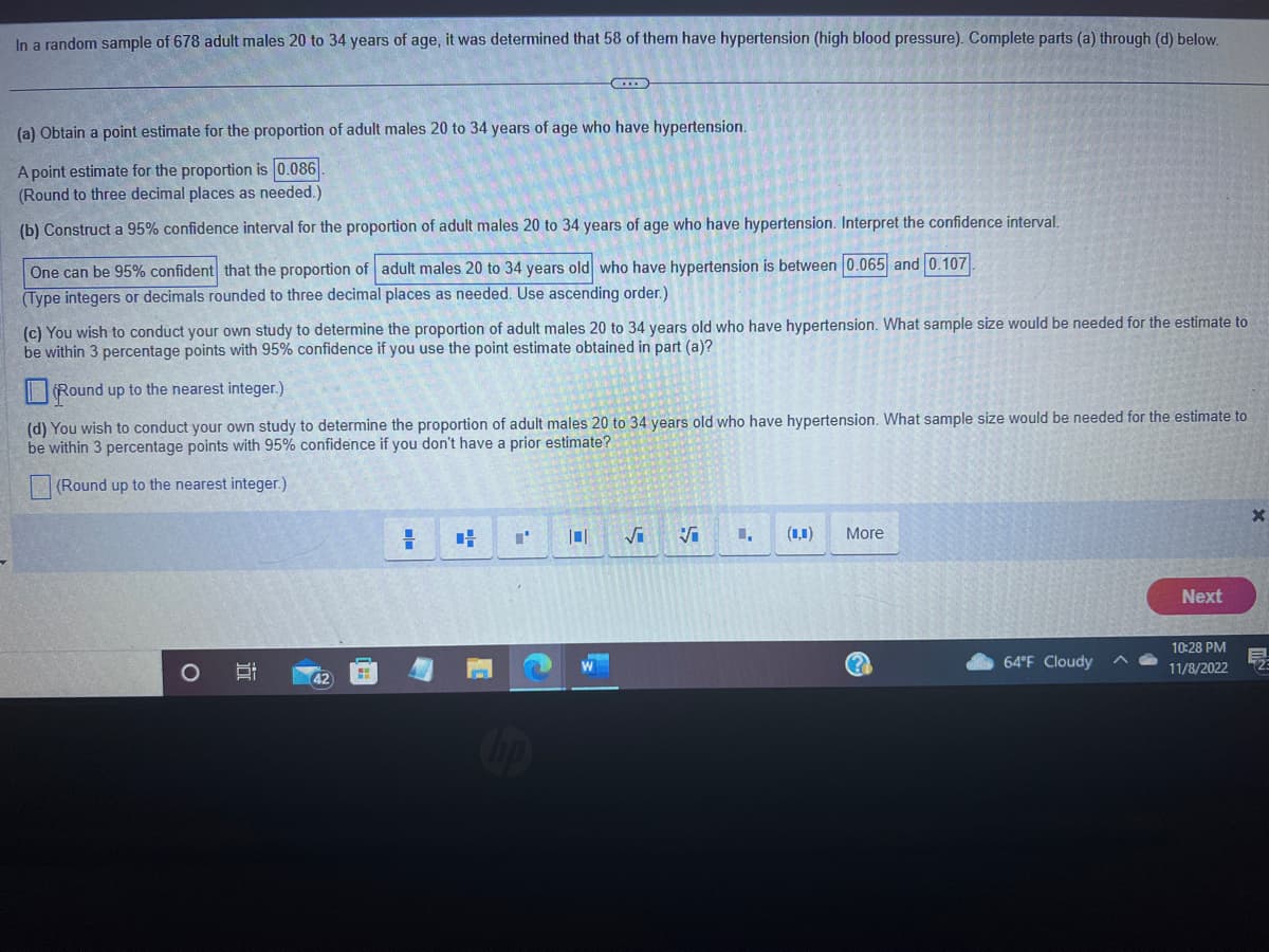 In a random sample of 678 adult males 20 to 34 years of age, it was determined that 58 of them have hypertension (high blood pressure). Complete parts (a) through (d) below.
(a) Obtain a point estimate for the proportion of adult males 20 to 34 years of age who have hypertension.
A point estimate for the proportion is 0.086
(Round to three decimal places as needed.)
(b) Construct a 95% confidence interval for the proportion of adult males 20 to 34 years of age who have hypertension. Interpret the confidence interval.
One can be 95% confident that the proportion of adult males 20 to 34 years old who have hypertension is between 0.065 and 0.107
(Type integers or decimals rounded to three decimal places as needed. Use ascending order.)
(c) You wish to conduct your own study to determine the proportion of adult males 20 to 34 years old who have hypertension. What sample size would be needed for the estimate to
be within 3 percentage points with 95% confidence if you use the point estimate obtained in part (a)?
Round up to the nearest integer.)
(d) You wish to conduct your own study to determine the proportion of adult males 20 to 34 years old who have hypertension. What sample size would be needed for the estimate to
be within 3 percentage points with 95% confidence if you don't have a prior estimate?
(Round up to the nearest
integer.)
O
II
B
G
42
=
H
"'
√ Vi 1,
(1)
More
64°F Cloudy
Next
10:28 PM
11/8/2022
2