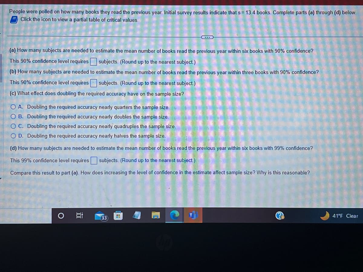 People were polled on how many books they read the previous year. Initial survey results indicate that s = 13.4 books. Complete parts (a) through (d) below.
Click the icon to view a partial table of critical values.
(a) How many subjects are needed to estimate the mean number of books read the previous year within six books with 90% confidence?
This 90% confidence level requires subjects. (Round up to the nearest subject)
(b) How many subjects are needed to estimate the mean number of books read the previous year within three books with 90% confidence?
This 90% confidence level requires subjects. (Round up to the nearest subject.)
(c) What effect does doubling the required accuracy have on the sample size?
O A. Doubling the required accuracy nearly quarters the sample size.
O B. Doubling the required accuracy nearly doubles the sample size.
OC. Doubling the required accuracy nearly quadruples the sample size.
O D. Doubling the required accuracy nearly halves the sample size.
(d) How many subjects are needed to estimate the mean number of books read the previous year within six books with 99% confidence?
This 99% confidence level requires subjects. (Round up to the nearest subject.)
Compare this result to part (a). How does increasing the level of confidence in the estimate affect sample size? Why is this reasonable?
O
in
33
H
41°F Clear
